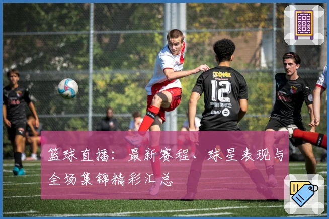 篮球直播：最新赛程、球星表现与全场集锦精彩汇总