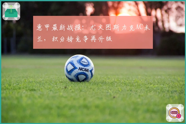 意甲最新战报：尤文图斯力克AC米兰，积分榜竞争再升级
