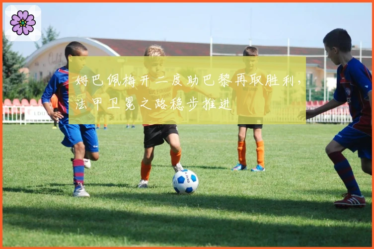 姆巴佩梅开二度助巴黎再取胜利，法甲卫冕之路稳步推进