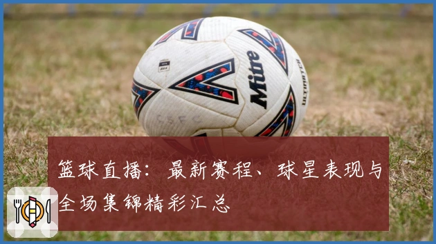 篮球直播：最新赛程、球星表现与全场集锦精彩汇总