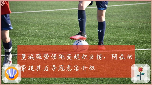 曼城强势领跑英超积分榜，阿森纳紧追其后争冠悬念升级