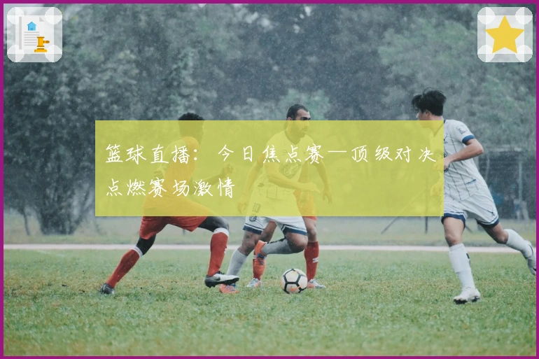 篮球直播：今日焦点赛—顶级对决点燃赛场激情