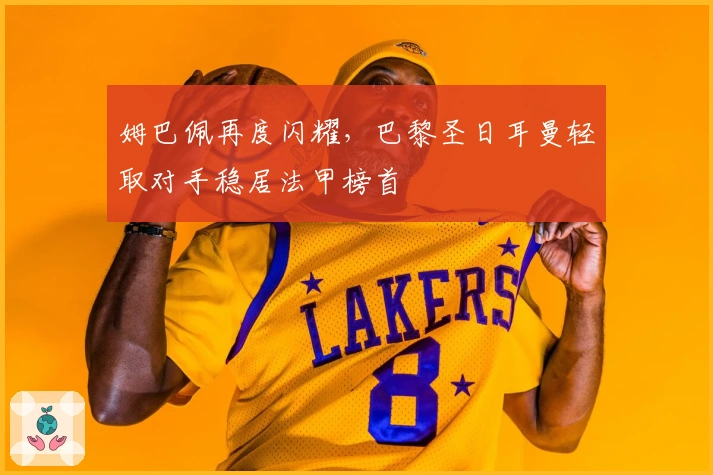 姆巴佩再度闪耀，巴黎圣日耳曼轻取对手稳居法甲榜首