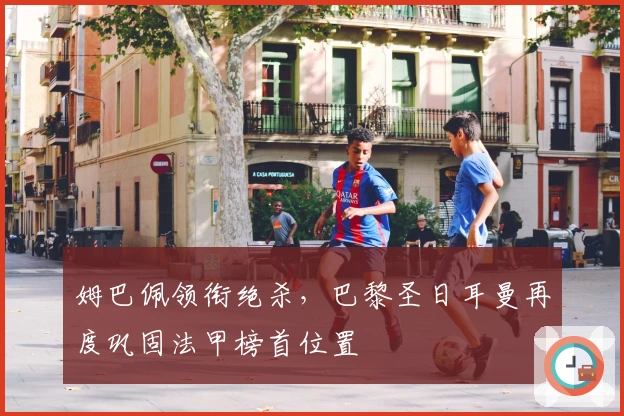 姆巴佩领衔绝杀，巴黎圣日耳曼再度巩固法甲榜首位置