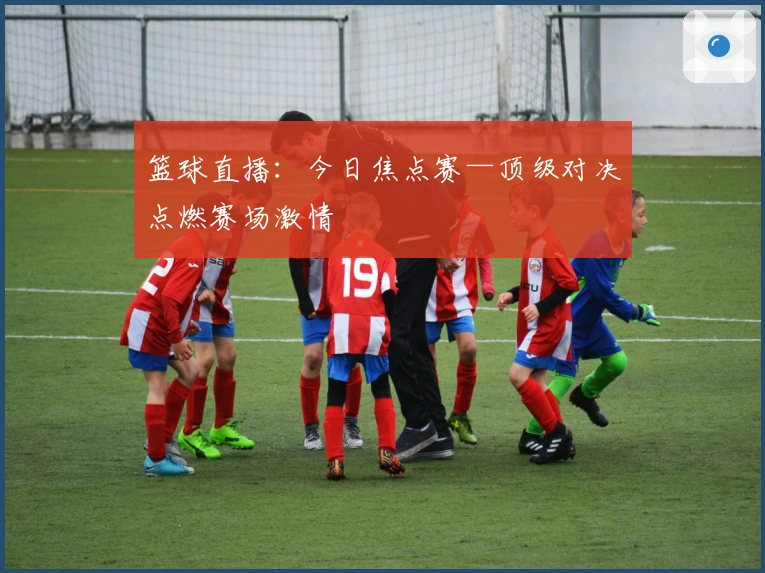 篮球直播：今日焦点赛—顶级对决点燃赛场激情