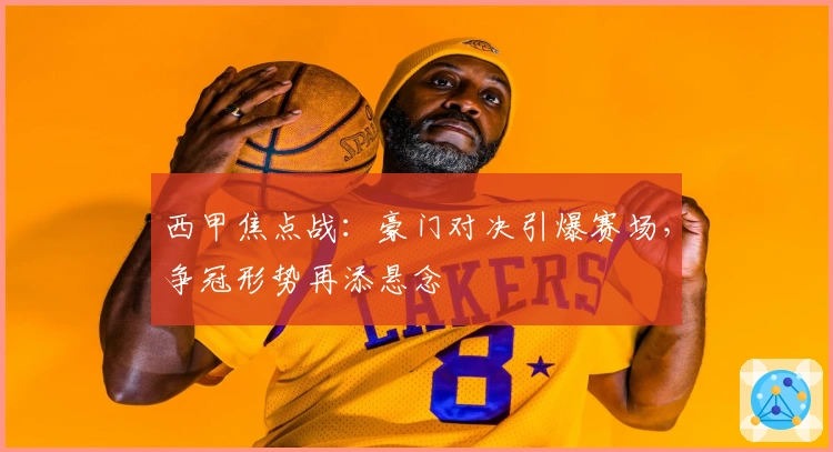 西甲焦点战：豪门对决引爆赛场，争冠形势再添悬念